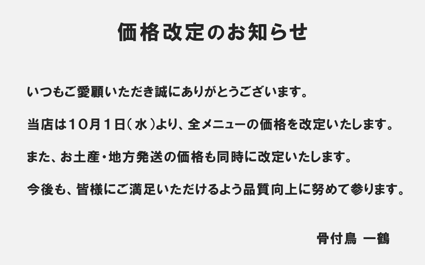 価格改定のお知らせ　いつもご愛顧いただき誠にありがとうございます。
当店は１０月１日（水）より、全メニューの価格を改定いたします。
また、お土産・地方発送の価格も同時に改定いたします。
今後も、皆様にご満足いただけるよう品質向上に努めて参ります。