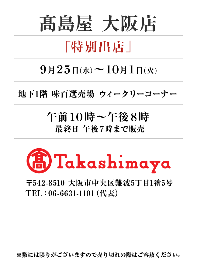 髙島屋 大阪店
「特別出店」
9月25日(水)〜10月1日(火）地下1階 味百選売場 ウィークリーコーナー午前１０時～午後８時 最終日 午後７時まで販売
 〒542-8510 大阪市中央区難波5丁目1番5号
TEL：06-6631-1101（代表）