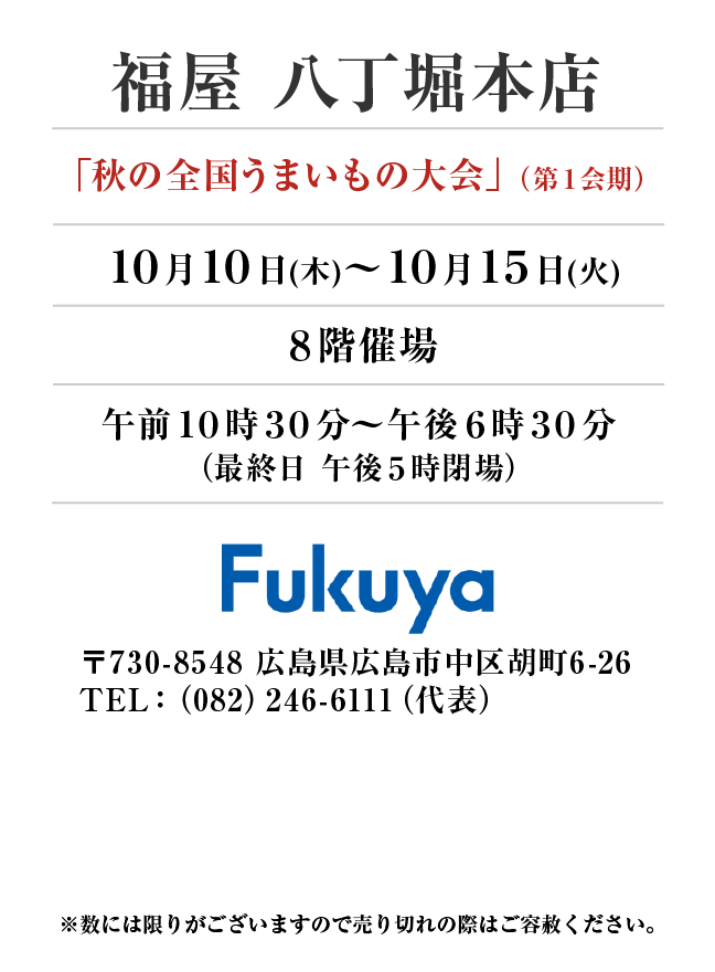 福屋 八丁堀本店
「秋の全国うまいもの大会」（第１会期）
10月10日(木)〜10月15日(火）８階催場午前１０時３０分～午後６時３０分
（最終日 午後５時閉場）
 〒730-8548 広島県広島市中区胡町6-26TEL：（082）246-6111（代表）