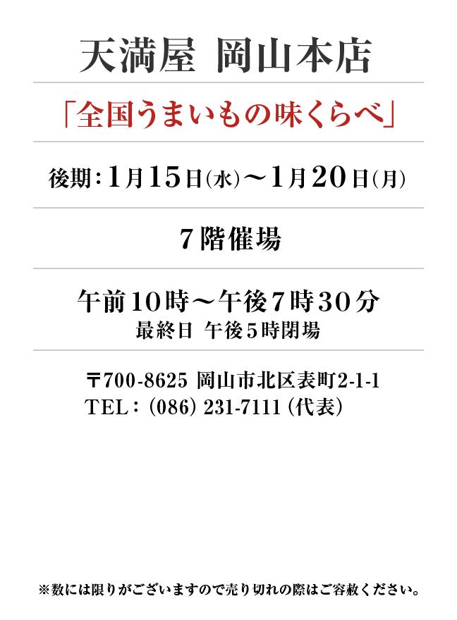 天満屋 岡山本店
「全国うまいもの味くらべ」
1月15日(水)〜1月20日(月）７階催場午前１０時～午後７時３０分
最終日 午後５時閉場
 〒700-8625 岡山市北区表町2-1-1TEL：（086）231-7111（代表）