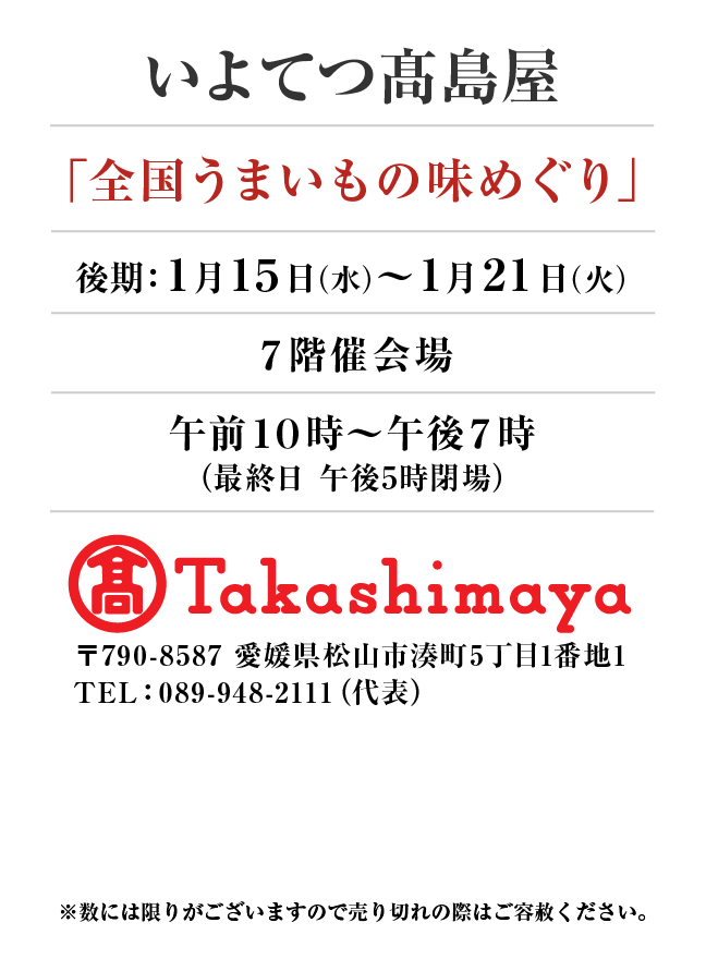 いよてつ髙島屋
「全国うまいもの味めぐり」
1月15日(水)〜1月21日(火）７階催会場午前１０時～午後７時
（最終日 午後5時閉場）
 〒790-8587 愛媛県松山市湊町5丁目1番地1TEL：089-948-2111（代表）