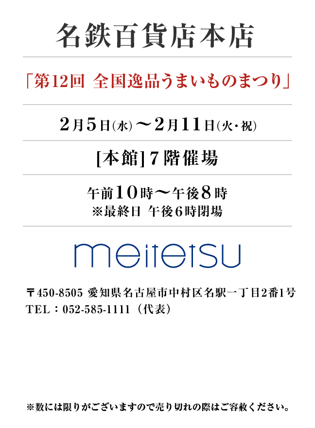 名鉄百貨店本店
「第12回 全国逸品うまいものまつり」
2月5日(水)〜2月11日(火・祝）[本館]７階催場午前１０時～午後８時
※最終日 午後６時閉場
 〒450-8505 愛知県名古屋市中村区名駅一丁目2番1号TEL：052-585-1111（代表）