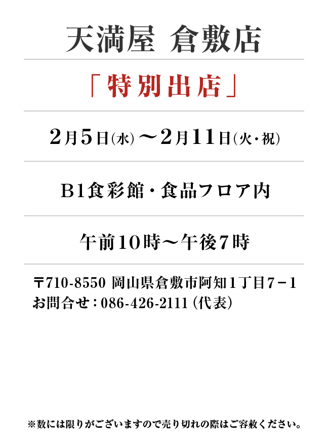 天満屋 倉敷店
「特別出店」
2月5日(水)〜2月11日(火・祝）Ｂ1食彩館・食品フロア内午前１０時～午後７時
 〒710-8550 岡山県倉敷市阿知１丁目７−１お問合せ：086-426-2111（代表）