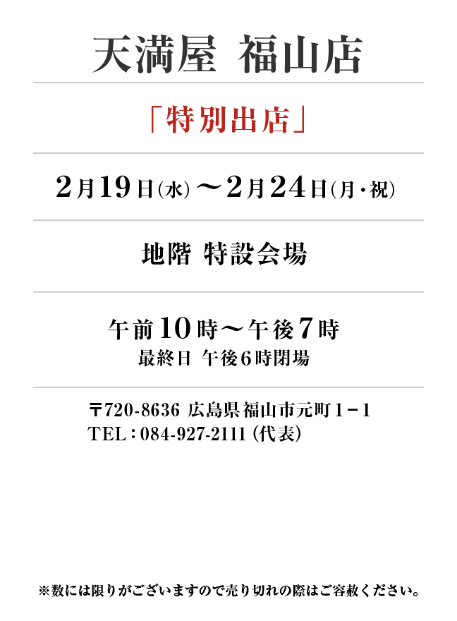 天満屋 福山店
「特別出店」
2月19日(水)〜2月24日(月・祝）地階 特設会場午前１０時～午後７時
最終日 午後６時閉場
 〒720-8636 広島県福山市元町１−１TEL：084-927-2111（代表）