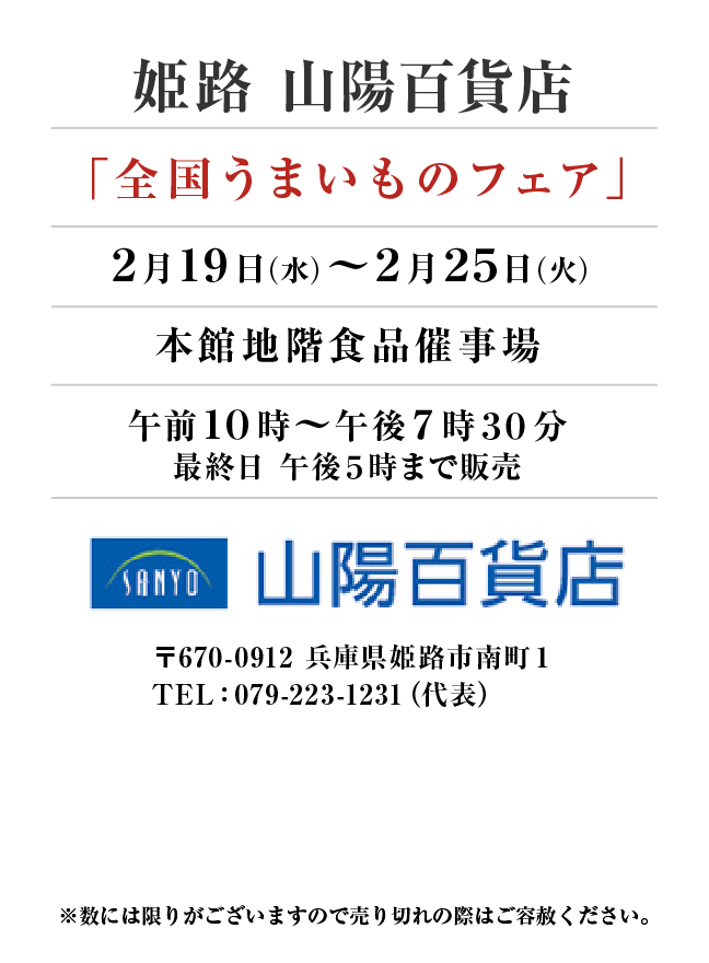 姫路 山陽百貨店
「全国うまいものフェア」
2月19日(水)〜2月25日(火）本館地階食品催事場午前１０時～午後７時３０分
最終日 午後５時まで販売
 〒670-0912 兵庫県姫路市南町１TEL：079-223-1231（代表）