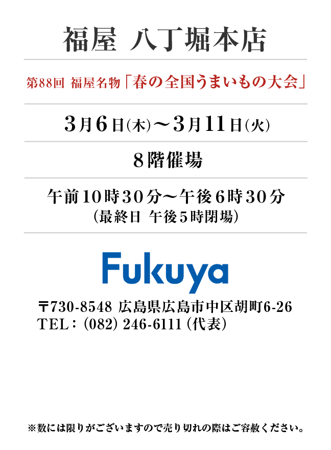 福屋　八丁堀本店
第88回 福屋名物「春の全国うまいもの大会」
3月6日(木)〜3月11日(火）８階催場午前１０時３０分～午後６時３０分
（最終日 午後５時閉場）
 〒730-8548 広島県広島市中区胡町6-26TEL：（082）246-6111（代表）