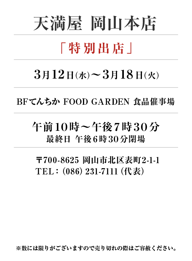 天満屋岡山本店
「特別出店」
3月12日(木)〜3月18日(火）BFてんちか FOOD GARDEN 食品催事場午前１０時～午後７時３０分
最終日 午後６時３０分閉場
 〒700-8625 岡山市北区表町2-1-1TEL：（086）231-7111（代表）