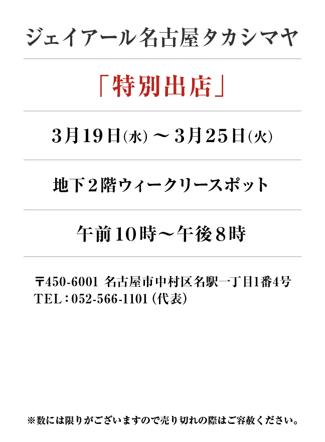 ジェイアール名古屋タカシマヤ
「特別出店」
3月19日(水)〜3月25日(火）地下２階ウィークリースポット午前１０時～午後８時
 〒450-6001 名古屋市中村区名駅一丁目1番4号
TEL：052-566-1101（代表）