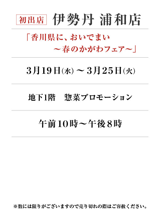 伊勢丹 浦和店
「香川県に、おいでまい ～春のかがわフェア〜」
3月19日(水)〜3月25日(火）地下1階 食料品フロア 惣菜プロモーション午前１０時～午後８時
