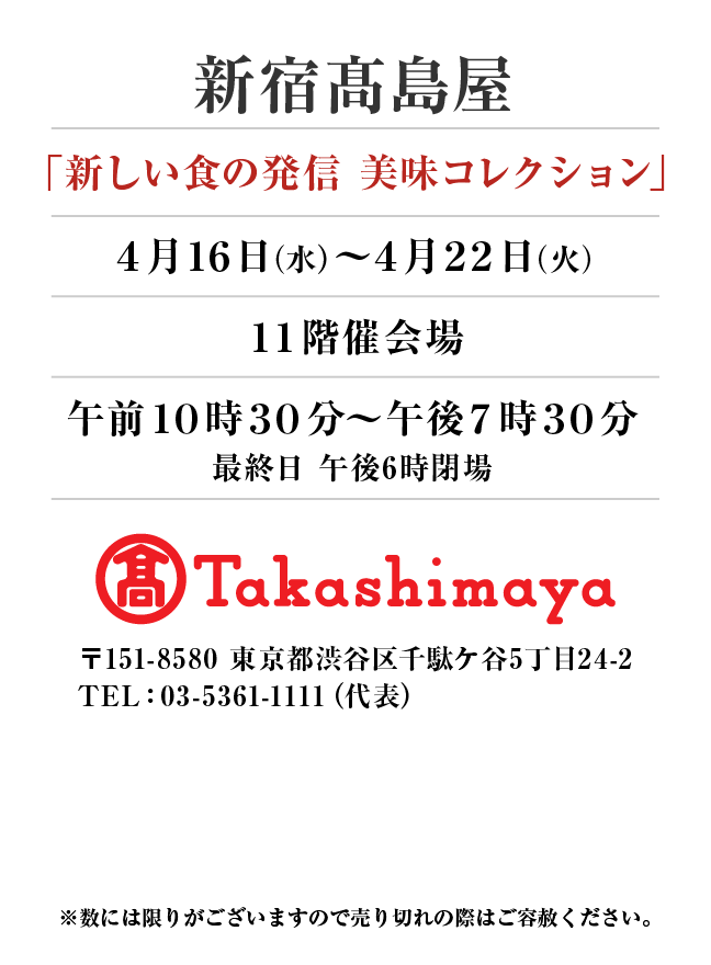 新宿髙島屋
「新しい食の発信 美味コレクション」
4月16日(水)〜4月22日(火）１１階催会場午前１０時３０分～午後７時３０分
最終日 午後6時閉場 〒151-8580 東京都渋谷区千駄ケ谷5丁目24-2
TEL：03-5361-1111（代表）
