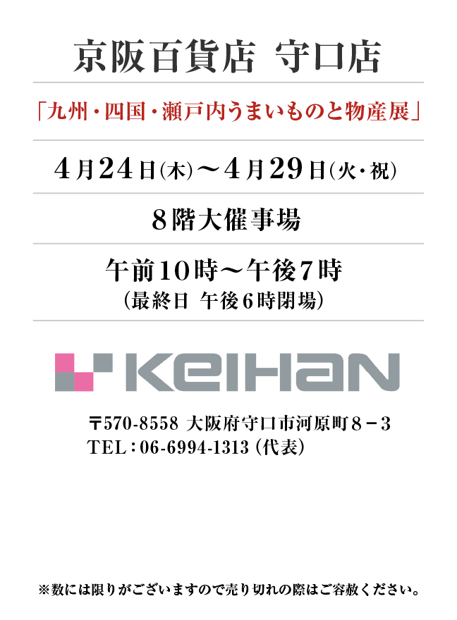 京阪百貨店 守口店
「九州・四国・瀬戸内うまいものと物産展」
4月24日(木)〜4月29日(火・祝）８階大催事場午前１０時～午後７時
（最終日 午後６時閉場） 〒570-8558 大阪府守口市河原町８−３TEL：06-6994-1313（代表）
