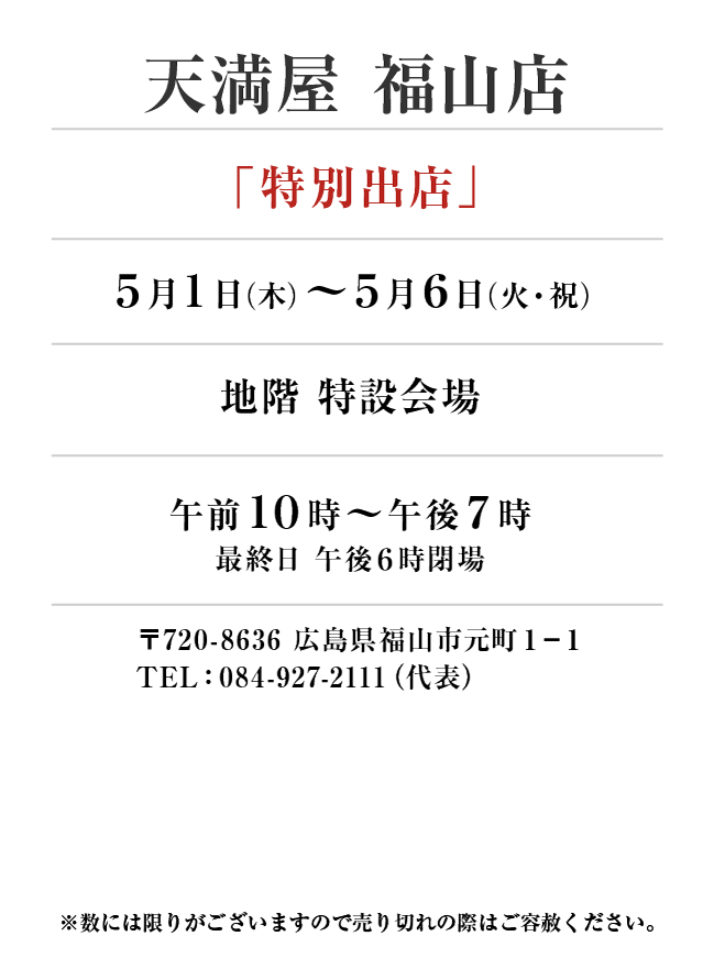 天満屋 福山店
「特別出店」
5月1日(木)〜5月6日(火・祝）地階 特設会場午前１０時～午後７時
最終日 午後６時閉場 〒720-8636 広島県福山市元町１−１TEL：084-927-2111（代表）
