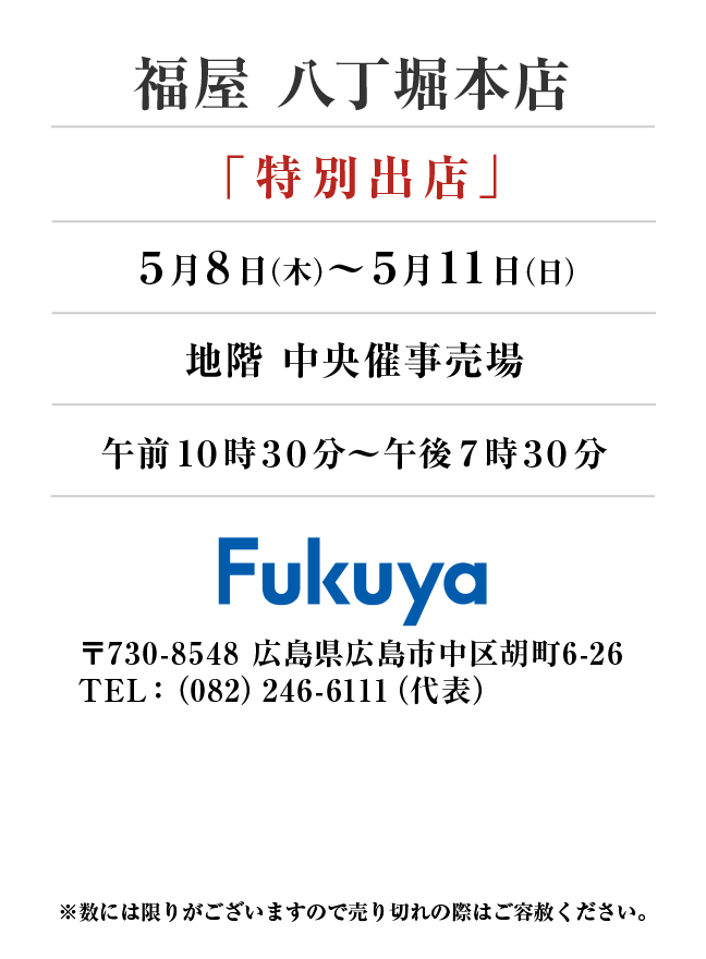 福屋 八丁堀本店
「特別出店」　5月8日(木)〜5月11日(日）
地階 中央催事売場午前１０時３０分～午後７時３０分 〒730-8548 広島県広島市中区胡町6-26TEL：（082）246-6111（代表）
