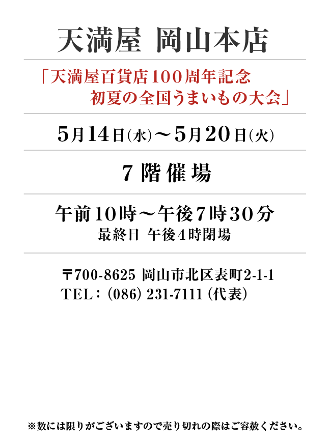 天満屋 岡山本店
「天満屋百貨店100周年記念　初夏の全国うまいもの大会」(前期出店)　5月14日(水)〜5月20日(火）
７階催場午前１０時～午後７時３０分
最終日 午後４時閉場 〒700-8625 岡山市北区表町2-1-1TEL：（086）231-7111（代表）
