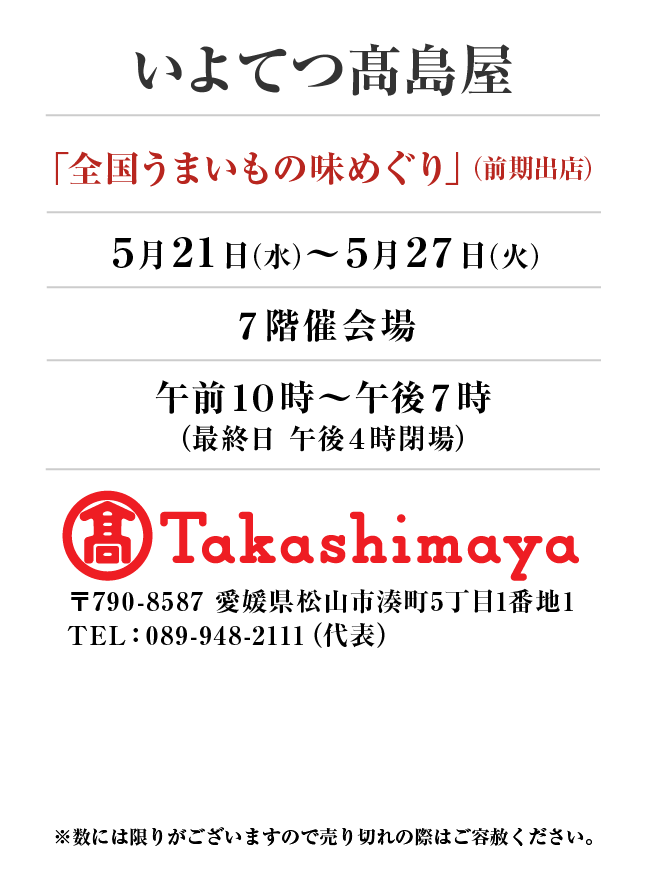 いよてつタカシマヤ
「全国うまいもの味めぐり」(前期出店)　5月21日(水)〜5月27日(火）
７階催会場午前１０時～午後７時
（最終日 午後４時閉場） 〒790-8587 愛媛県松山市湊町5丁目1番地1TEL：089-948-2111（代表）
