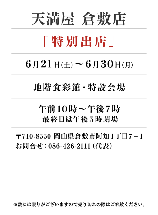 天満屋 倉敷店
「特別出店」　6月21日(土)〜6月30日(月）
地階食彩館・特設会場午前１０時～午後７時 最終日は午後5時閉場
 〒710-8550 岡山県倉敷市阿知１丁目７−１お問合せ：086-426-2111（代表）
