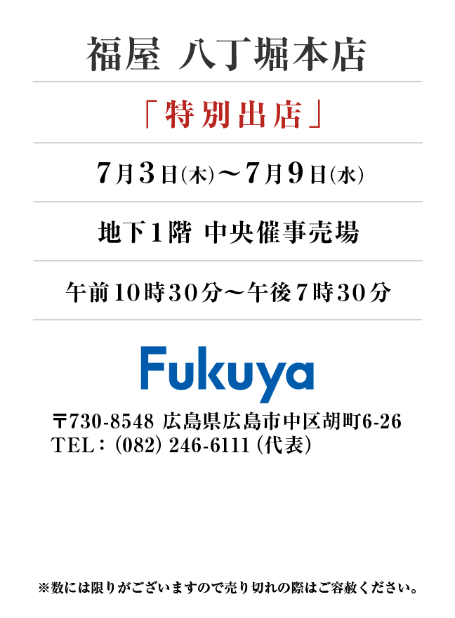 福屋八丁堀本店
「特別出店」　7月3日(木)〜7月9日(水）
地下１階 中央催事売場午前１０時３０分～午後７時３０分　〒730-8548 広島県広島市中区胡町6-26TEL：（082）246-6111（代表）
