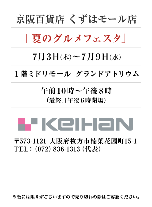 京阪百貨店 くずはモール店
「夏のグルメフェスタ」　7月3日(木)〜7月9日(水）
１階ミドリモール　グランドアトリウム午前１０時～午後８時
（最終日午後６時閉場）　〒573-1121 大阪府枚方市楠葉花園町15-1TEL：（072）836-1313（代表）

