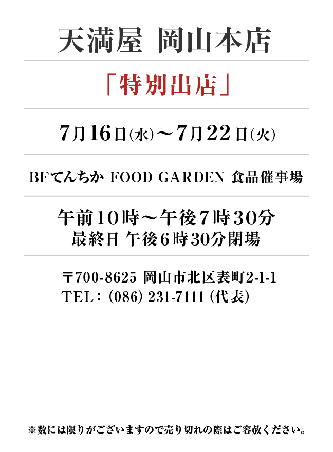 天満屋 岡山本店
「特別出店」　7月16日(水)〜7月22日(火）
BFてんちか FOOD GARDEN 食品催事場午前１０時～午後７時３０分（最終日6時30分閉場）
　〒700-8625 岡山市北区表町2-1-1TEL：（086）231-7111（代表）
