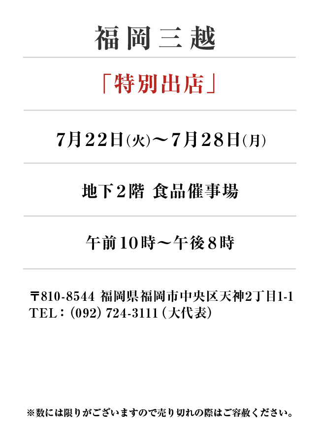 福岡三越
「特別出店」　7月22日(火)〜7月28日(月）
地下２階 食品催事場午前１０時～午後８時　〒810-8544 福岡県福岡市中央区天神2丁目1-1TEL：（092）724-3111（大代表）
