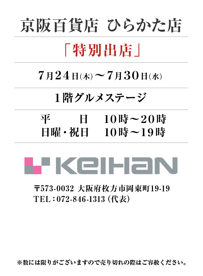 京阪百貨店 ひらかた店
「特別出店」　7月24日(木)〜7月30日(水）
１階グルメステージ平日 10時～20時 日曜・祝日　10時～19時　〒573-0032 大阪府枚方市岡東町19-19TEL：072-846-1313（代表）
