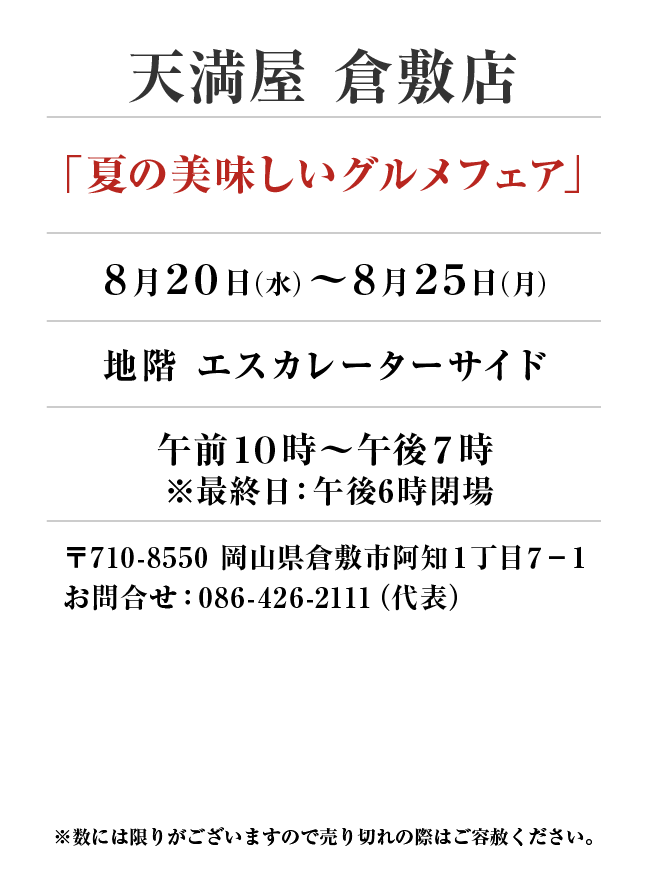天満屋 倉敷店
「夏の美味しいグルメフェア」　8月20日(水)〜8月25日(月）
地階 エスカレーターサイド午前１０時～午後７時　〒710-8550 岡山県倉敷市阿知１丁目７−１お問合せ：086-426-2111（代表）
