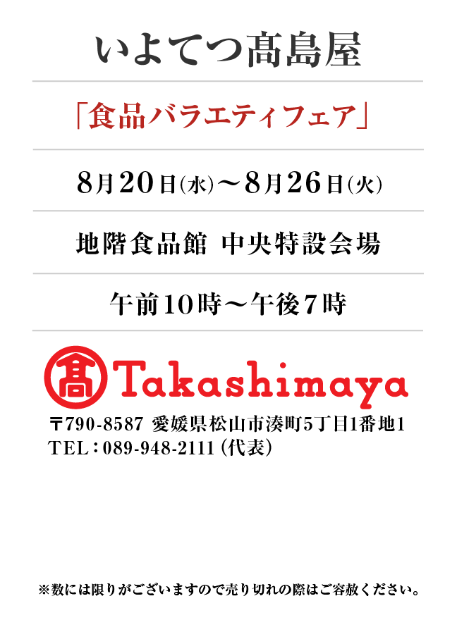 いよてつ髙島屋
「食品バラエティフェア」　8月20日(水)〜8月26日(火）
地階食品館 中央特設会場 午前10時～午後7時　〒790-8587 愛媛県松山市湊町5丁目1番地1TEL：089-948-2111（代表）
