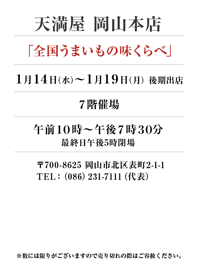 天満屋　岡山本店
「全国うまいもの味くらべ」　1月14日(水)〜1月19日(月）
７階催場午前１０時～午後７時３０分
最終日午後5時閉場　〒700-8625 岡山市北区表町2-1-1TEL：（086）231-7111（代表）
