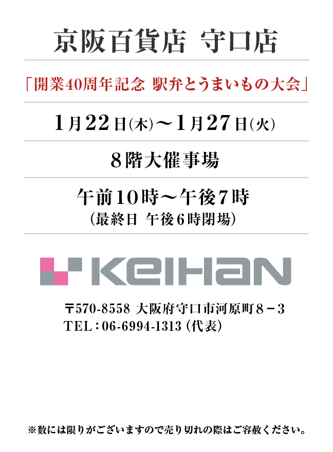 京阪百貨店 守口店
「開業40周年記念 駅弁とうまいもの大会」　1月22日(木)〜1月27日(火）
８階大催事場午前１０時～午後７時
（最終日 午後６時閉場）　〒570-8558 大阪府守口市河原町８−３TEL：06-6994-1313（代表）
