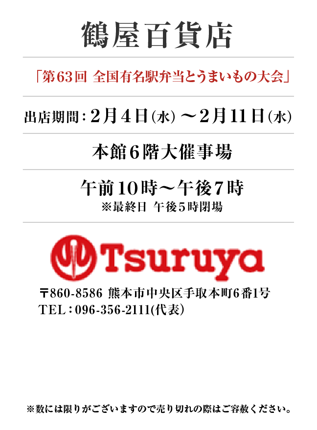 鶴屋百貨店
「第６３回　全国有名駅弁当とうまいもの大会」　出店期間：2月4日(水)〜2月11日(水）
本館６階大催事場午前１０時～午後７時
※最終日 午後５時閉場　〒860-8586 熊本市中央区手取本町6番1号TEL：096-356-2111(代表）

