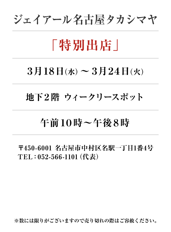 ジェイアール名古屋タカシマヤ
「特別出店」　3月18日(水)〜3月24日(火）
地下２階 ウィークリースポット午前１０時～午後８時　〒450-6001 名古屋市中村区名駅一丁目1番4号
TEL：052-566-1101（代表）
