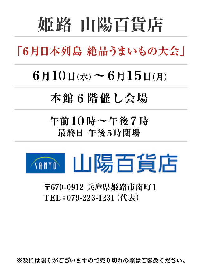 姫路 山陽百貨店
「６月日本列島 絶品うまいもの大会」　6月10日(水)〜6月15日(月）
本館６階催し会場午前１０時～午後７時
最終日 午後５時閉場　〒670-0912 兵庫県姫路市南町１TEL：079-223-1231（代表）
