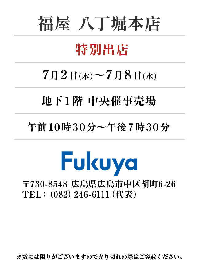 福屋 八丁堀本店
「特別出店」7月2日(木)〜7月8日(水）
地下１階 中央催事売場午前１０時３０分～午後７時３０分 〒730-8548 広島県広島市中区胡町6-26TEL：（082）246-6111（代表）
