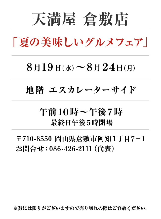 天満屋 倉敷店
「夏の美味しいグルメフェア」8月19日(水)〜8月24日(月）
地階 エスカレーターサイド午前１０時～午後７時 最終日午後５時閉場　〒710-8550 岡山県倉敷市阿知１丁目７−１お問合せ：086-426-2111（代表）
