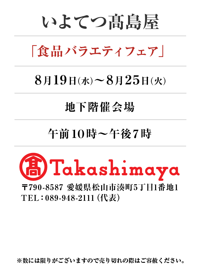 いよてつ髙島屋
「食品バラエティフェア」8月19日(水)〜8月25日(火）
地下階催会場午前１０時～午後７時　〒790-8587 愛媛県松山市湊町5丁目1番地1TEL：089-948-2111（代表）
