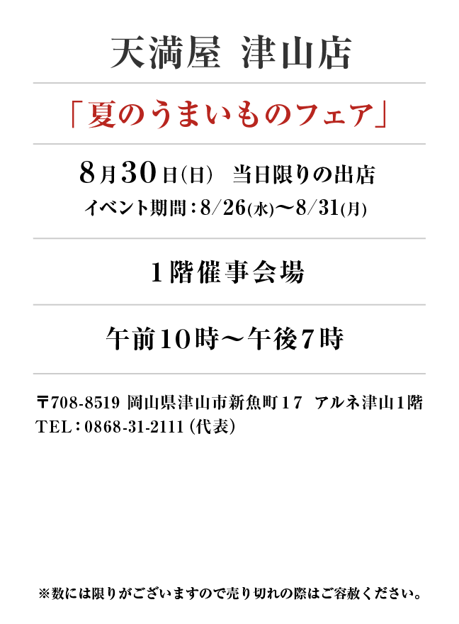 天満屋 津山店
「夏のうまいものフェア」8月30日(日)当日限りの出店
１階催事会場午前１０時～午後７時　〒708-8519 岡山県津山市新魚町１７ アルネ津山１階
TEL：0868-31-2111（代表）
