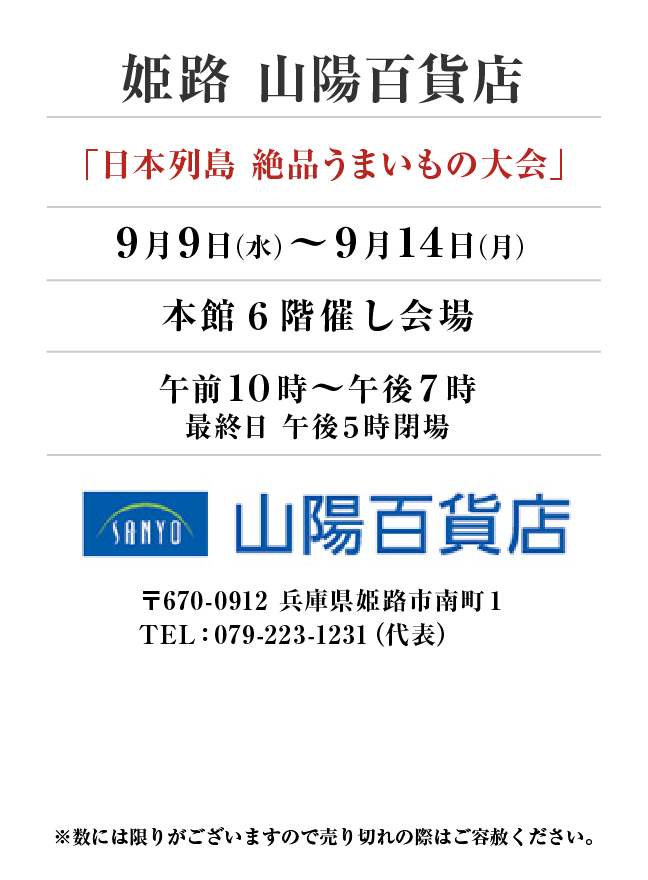 姫路 山陽百貨店
「日本列島 絶品うまいもの大会」9月9日(水)〜9月14日(月）
本館６階催し会場午前１０時～午後７時
最終日 午後５時閉場　〒670-0912 兵庫県姫路市南町１TEL：079-223-1231（代表）
