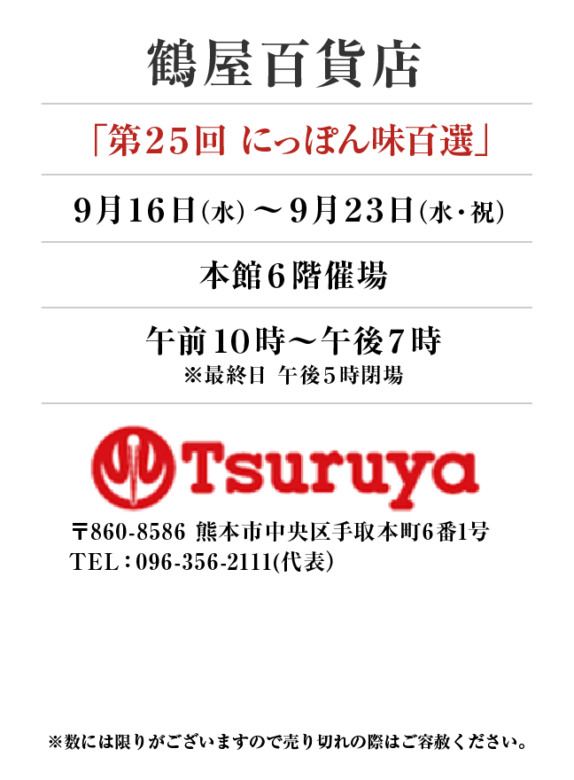 鶴屋百貨店
「第２５回 にっぽん味百選」9月16日(水)〜9月23日(水・祝）
本館６階催場午前１０時～午後７時
※最終日 午後５時閉場　〒860-8586 熊本市中央区手取本町6番1号TEL：096-356-2111(代表）

