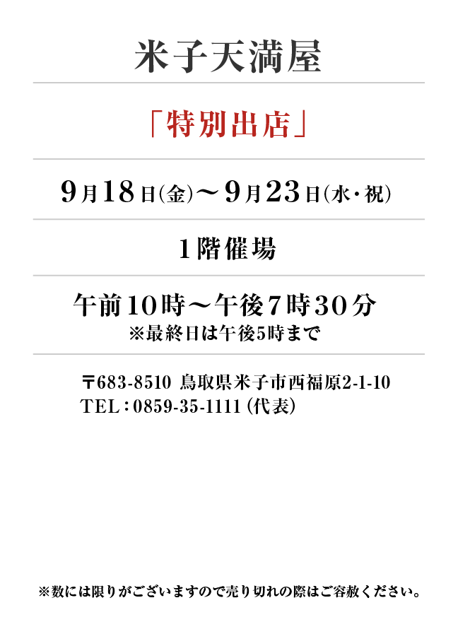 米子天満屋
「特別出店」9月18日(金)〜9月23日(水・祝）
１階催場午前１０時～午後７時３０分 ※最終日は午後5時まで　〒683-8510 鳥取県米子市西福原2-1-10
TEL：0859-35-1111（代表）
