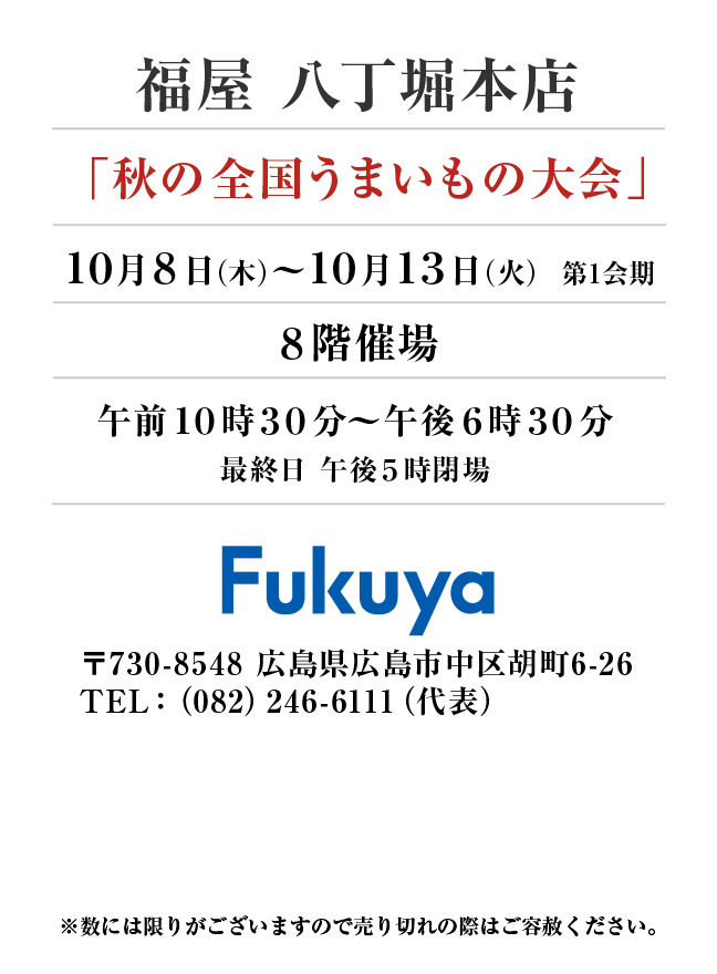 福屋 八丁堀本店
「秋の全国うまいもの大会」10月8日(木)〜10月13日(火）第1会期
８階催場午前１０時３０分～午後６時３０分
最終日 午後５時閉場　〒730-8548 広島県広島市中区胡町6-26TEL：（082）246-6111（代表）
