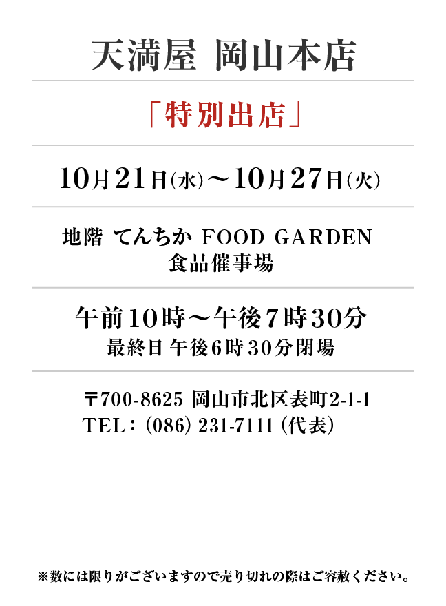 天満屋 岡山本店
「特別出店」10月21日(水)〜10月27日(火）
地階てんちか FOOD GARDEN 
食品催事場午前１０時～午後７時３０分
最終日午後６時３０分閉場　〒700-8625 岡山市北区表町2-1-1TEL：（086）231-7111（代表）
