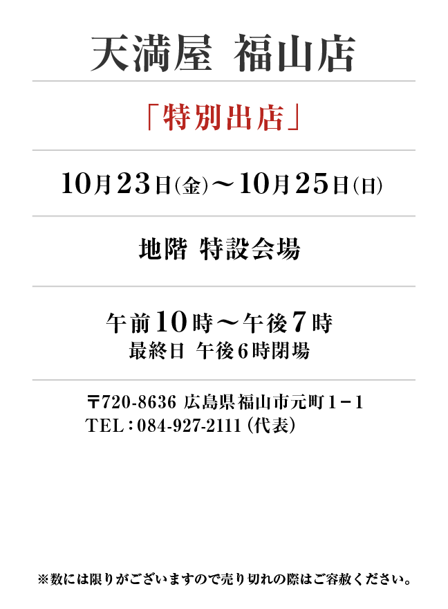 天満屋 福山店
「特別出店」10月23日(金)〜10月25日(日）
地階 特設会場午前１０時～午後７時
最終日 午後６時閉場　〒720-8636 広島県福山市元町１−１TEL：084-927-2111（代表）
