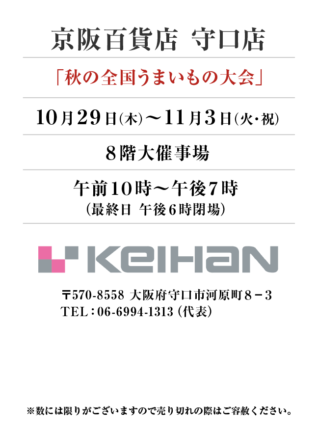 京阪百貨店 守口店
「秋の全国うまいもの大会」10月29日(木)〜11月3日(火・祝）
８階大催事場午前１０時～午後７時
（最終日 午後６時閉場）　〒570-8558 大阪府守口市河原町８−３TEL：06-6994-1313（代表）
