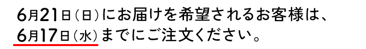 6月21日（日）にお届けを希望されるお客様は、
6月17日（水）までにご注文ください。