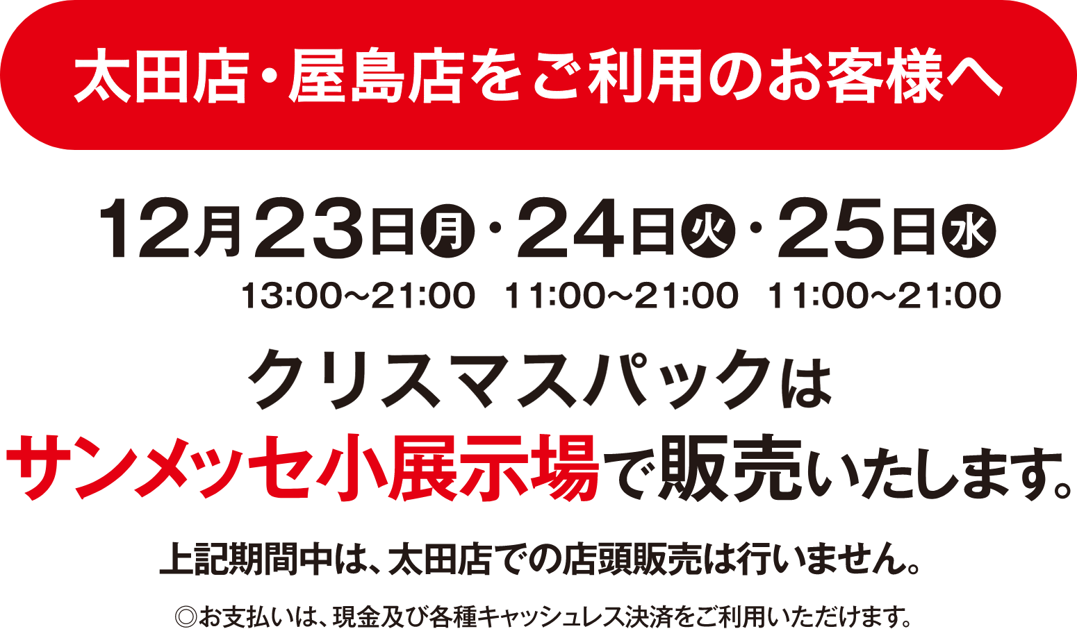 太田店・屋島店をご利用のお客様へ 12月23日（月）13:00〜21:00・24日（火）11:00〜21:00・25日（水）11:00〜21:00 クリスマスパックはサンメッセ小展示場で販売いたします。上記期間中は、太田店での店舗販売は行いません。お支払いは、現金及び各種キャッシュレス決済をご利用いただけます。