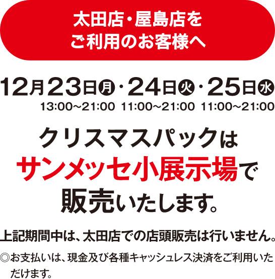 太田店・屋島店 2024 クリスマスパック販売について 12月23日（月）13:00〜21:00・24日（火）11:00〜21:00・25日（水）11:00〜21:00 サンメッセ小展示場で販売いたします。上記期間中は、太田店での店舗販売は行いません。お支払いは、現金及び各種キャッシュレス決済をご利用いただけます。 