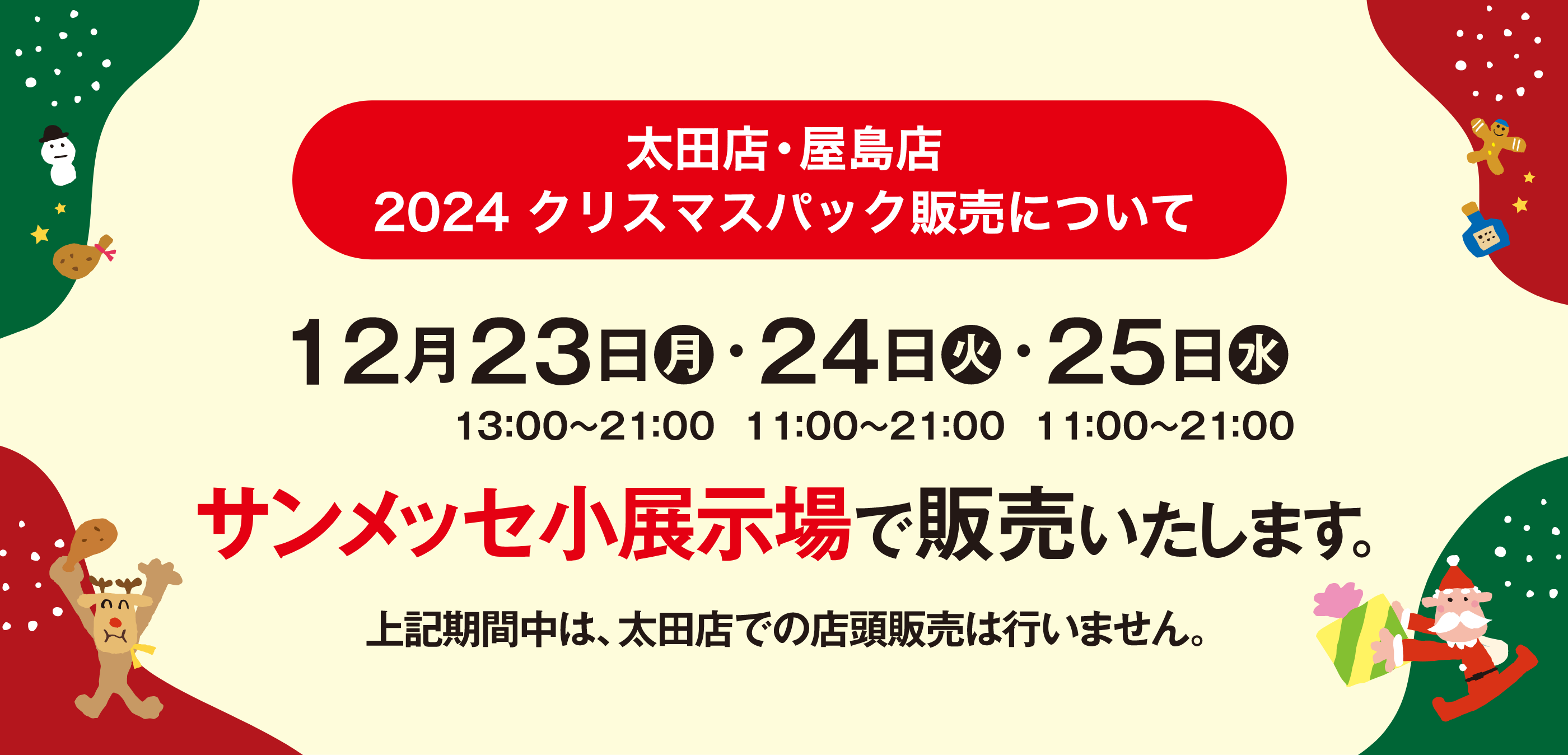 太田店・屋島店 2024 クリスマスパック販売について 12月23日（月）13:00〜21:00・24日（火）11:00〜21:00・25日（水）11:00〜21:00 サンメッセ小展示場で販売いたします。上記期間中は、太田店での店舗販売は行いません。