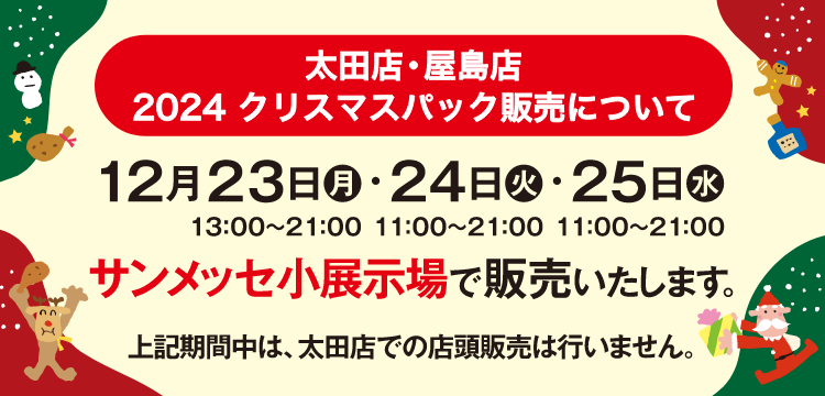 太田店・屋島店 2024 クリスマスパック販売について 12月23日（月）13:00〜21:00・24日（火）11:00〜21:00・25日（水）11:00〜21:00 サンメッセ小展示場で販売いたします。上記期間中は、太田店での店舗販売は行いません。